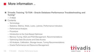 More information ..
Trivadis Training "O-TUN - Oracle Database Performance Troubleshooting and
Tuning"
– 3 days
Contents
– Terminology
– Statistics, Metrics, Waits, Locks, Latches, Performance Indicators
– Performance Analysis
– Procedure
– Introduction to the Cost-Based Optimizer
– Memory Tuning: SGA and PGA Management, Recommendations
– Optimizing Data Structures and Data Access
– I/O Analysis, Calibration, Storage Issues, Tuning Recommendations
– Oracle Performance and Resource Management
Checklist: Performance Issues
109 17.05.2022
 