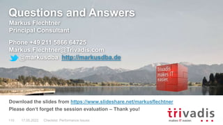Questions and Answers
Markus Flechtner
Principal Consultant
Phone +49 211 5866 64725
Markus.Flechtner@Trivadis.com
@markusdba http://markusdba.de
Download the slides from https://www.slideshare.net/markusflechtner
Please don‘t forget the session evaluation – Thank you!
17.05.2022 Checklist: Performance Issues
110
 