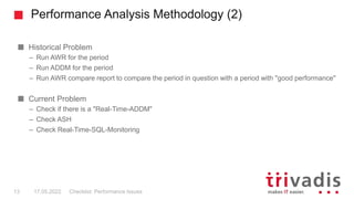 Performance Analysis Methodology (2)
Historical Problem
– Run AWR for the period
– Run ADDM for the period
– Run AWR compare report to compare the period in question with a period with "good performance"
Current Problem
– Check if there is a "Real-Time-ADDM"
– Check ASH
– Check Real-Time-SQL-Monitoring
Checklist: Performance Issues
13 17.05.2022
 