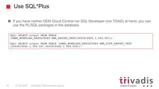 Use SQL*Plus
If you have neither OEM Cloud Control nor SQL Developer (nor TOAD) at hand, you can
use the PL/SQL packages in the database
Checklist: Performance Issues
16 17.05.2022
SQL> SELECT output FROM TABLE
(DBMS_WORKLOAD_REPOSITORY.AWR_REPORT_TEXT(3693619282,1,566,567));
SQL> SELECT output FROM TABLE (DBMS_WORKLOAD_REPOSITORY.AWR_DIFF_REPORT_TEXT
(3693619282,1,566,567,3693619282,1,568,569));
 