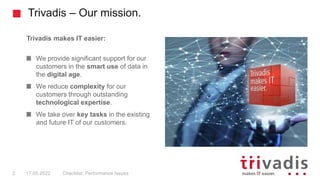 Trivadis – Our mission.
Checklist: Performance Issues
2 17.05.2022
Trivadis makes IT easier:
We provide significant support for our
customers in the smart use of data in
the digital age.
We reduce complexity for our
customers through outstanding
technological expertise.
We take over key tasks in the existing
and future IT of our customers.
 