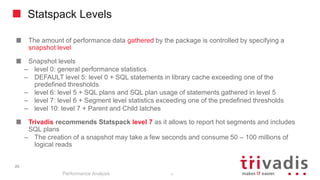20
Statspack Levels
The amount of performance data gathered by the package is controlled by specifying a
snapshot level
Snapshot levels
– level 0: general performance statistics
– DEFAULT level 5: level 0 + SQL statements in library cache exceeding one of the
predefined thresholds
– level 6: level 5 + SQL plans and SQL plan usage of statements gathered in level 5
– level 7: level 6 + Segment level statistics exceeding one of the predefined thresholds
– level 10: level 7 + Parent and Child latches
Trivadis recommends Statspack level 7 as it allows to report hot segments and includes
SQL plans
– The creation of a snapshot may take a few seconds and consume 50 – 100 millions of
logical reads
Performance Analysis
20
 