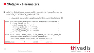 23
Statspack Parameters
Altering default parameters and thresholds can be performed by
MODIFY_STATSPACK_PARAMETER
– changed parameters apply only for the current database ID
Performance Analysis
23
SQL> EXEC perfstat.statspack.modify_statspack_parameter -
( i_snap_level => 7, -
i_disk_reads_th => 10000, -
i_buffer_gets_th => 1000000, -
i_seg_phy_reads_th => 10000, -
i_seg_log_reads_th => 1000000 -
);
SQL> SELECT dbid, snap_level, disk_reads_th, buffer_gets_th
FROM perfstat.stats$statspack_parameter;
DBID SNAP_LEVEL DISK_READS_TH BUFFER_GETS_TH
---------- ---------- ------------- --------------
3693619282 7 10000 1000000
 