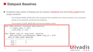 24
Statspack Baselines
Snapshots data worthy of keeping can be marked a baselines and will not be purged by the
purge procedure
– The procedure MAKE_BASELINE marks snapshots IDs as baselines but it does not perform any consistency
checks on the snapshots requested to be baselined
– The procedure CLEAR_BASELINE removes the baseline marker
Performance Analysis
24
SQL> EXEC perfstat.statspack.make_baseline -
( i_begin_snap => 3151, -
i_end_snap => 3152 -
);
SQL> SELECT snap_id, snap_level, baseline
FROM perfstat.stats$snapshot WHERE snap_id > 3150;
SNAP_ID SNAP_LEVEL BASELINE
---------- ---------- --------
3151 7 Y
3152 7 Y
3153 7
 