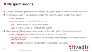 26
Statspack Reports
A report can only be generated if the specified time period does not span an instance shutdown
The time units used in reports are specified in the column headings of each timed column
– (s) - a second
– (cs) - a centisecond – a 100th of a second
– (ms) - a millisecond – a 1000th of a second
– (us) - a microsecond – a 1000000th of a second
Some aspects of the instance report can be configured by altering the script sprepins.sql
– num_rows_per_hash (default 4) - number of rows of text per SQL
– top_pct_sql (default 1.0%) - only SQLs exceeding this percentage of resources used are
shown on reports
– top_n_segstat (default 5) - number of hot segments to be displayed
Performance Analysis
26
 