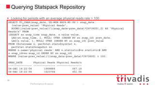 35
Querying Statspack Repository
Performance Analysis
35
 Looking for periods with an average physical reads rate > 100
SELECT TO_CHAR(snap_date,'DD-MON HH24:MI:SS') snap_date,
(value-prev_value) "Physical Reads",
ROUND((value-prev_value)/((snap_date-prev_date)*24*3600),2) AS "Physical
Reads/s" FROM
(SELECT sn.snap_time snap_date, s.value value,
LAG(sn.snap_time, 1, NULL) OVER (ORDER BY sn.snap_id) prev_date,
LAG(s.value, 1, NULL) OVER (ORDER BY sn.snap_id) prev_value
FROM v$statname n, perfstat.stats$sysstat s,
perfstat.stats$snapshot sn
WHERE n.name='physical reads' AND n.statistic#=s.statistic# AND
s.snap_id=sn.snap_id ORDER BY sn.snap_id)
WHERE (value-prev_value)/((snap_date-prev_date)*24*3600) > 100;
SNAP_DATE Physical Reads Physical Reads/s
--------------- -------------- ----------------
04-DEC 14:22:04 1969884 547.19
04-DEC 18:22:04 1623744 451.04
 
