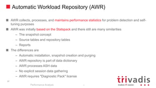 37
Automatic Workload Repository (AWR)
AWR collects, processes, and maintains performance statistics for problem detection and self-
tuning purposes
AWR was initially based on the Statspack and there still are many similarities
– The snapshot concept
– Source tables and repository tables
– Reports
The differences are
– Automatic installation, snapshot creation and purging
– AWR repository is part of data dictionary
– AWR processes ASH data
– No explicit session data gathering
– AWR requires "Diagnostic Pack" license
Performance Analysis
37
 