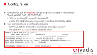 Configuration
AWR settings can be modified using Enterprise Manager or the package
DBMS_WORKLOAD_REPOSITORY
– Settings are bound to a specific database ID
– In case of a DBID change a new default record is automatically added
Next example shows a configuration change
– TOPNSQL defines the number of top SQLs stored per category
– The default of 30 SQLs is some cases too small
Performance Analysis
39
SELECT * FROM dba_hist_wr_control;
DBID SNAP_INTERVAL RETENTION TOPNSQL
---------- -------------------- -------------------- ----------
3693619282 +00000 01:00:00.0 +00008 00:00:00.0 DEFAULT
EXEC DBMS_WORKLOAD_REPOSITORY.MODIFY_SNAPSHOT_SETTINGS(TOPNSQL=>100);
DBID SNAP_INTERVAL RETENTION TOPNSQL
---------- -------------------- -------------------- ----------
3693619282 +00000 01:00:00.0 +00008 00:00:00.0 100
39
 