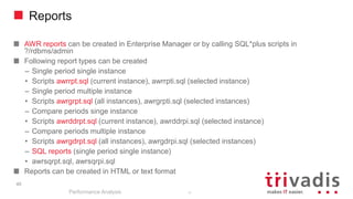 Reports
AWR reports can be created in Enterprise Manager or by calling SQL*plus scripts in
?/rdbms/admin
Following report types can be created
– Single period single instance
• Scripts awrrpt.sql (current instance), awrrpti.sql (selected instance)
– Single period multiple instance
• Scripts awrgrpt.sql (all instances), awrgrpti.sql (selected instances)
– Compare periods singe instance
• Scripts awrddrpt.sql (current instance), awrddrpi.sql (selected instance)
– Compare periods multiple instance
• Scripts awrgdrpt.sql (all instances), awrgdrpi.sql (selected instances)
– SQL reports (single period single instance)
• awrsqrpt.sql, awrsqrpi.sql
Reports can be created in HTML or text format
Performance Analysis
45
45
 