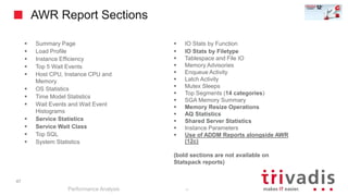 47
AWR Report Sections
Performance Analysis
47
 Summary Page
 Load Profile
 Instance Efficiency
 Top 5 Wait Events
 Host CPU, Instance CPU and
Memory
 OS Statistics
 Time Model Statistics
 Wait Events and Wait Event
Histograms
 Service Statistics
 Service Wait Class
 Top SQL
 System Statistics
 IO Stats by Function
 IO Stats by Filetype
 Tablespace and File IO
 Memory Advisories
 Enqueue Activity
 Latch Activity
 Mutex Sleeps
 Top Segments (14 categories)
 SGA Memory Summary
 Memory Resize Operations
 AQ Statistics
 Shared Server Statistics
 Instance Parameters
 Use of ADDM Reports alongside AWR
(12c)
(bold sections are not available on
Statspack reports)
 