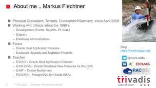 About me .. Markus Flechtner
Principal Consultant, Trivadis, Duesseldorf/Germany, since April 2008
Working with Oracle since the 1990’s
– Development (Forms, Reports, PL/SQL)
– Support
– Database Administration
Focus
– Oracle Real Application Clusters
– Database Upgrade and Migration Projects
Teacher
– O-RAC – Oracle Real Application Clusters
– O-NF-DBA – Oracle Database New Features for the DBA
– O-MT – Oracle Multitenant
– PG4ORA – PostgreSQL for Oracle DBAs
Blog:
https://markusdba.net/
@markusdba
17.05.2022 Checklist: Performance Issues
5
 