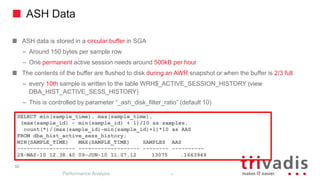 ASH Data
ASH data is stored in a circular buffer in SGA
– Around 150 bytes per sample row
– One permanent active session needs around 500kB per hour
The contents of the buffer are flushed to disk during an AWR snapshot or when the buffer is 2/3 full
– every 10th sample is written to the table WRH$_ACTIVE_SESSION_HISTORY (view
DBA_HIST_ACTIVE_SESS_HISTORY)
– This is controlled by parameter “_ash_disk_filter_ratio” (default 10)
Performance Analysis
52
SELECT min(sample_time), max(sample_time),
(max(sample_id) - min(sample_id) + 1)/10 as samples,
count(*)/(max(sample_id)-min(sample_id)+1)*10 as AAS
FROM dba_hist_active_sess_history;
MIN(SAMPLE_TIME) MAX(SAMPLE_TIME) SAMPLES AAS
------------------ ------------------- -------- ----------
28-MAY-10 12.38.40 09-JUN-10 11.07.12 13075 .1663949
52
 