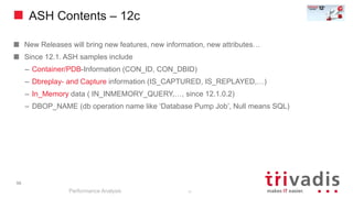 ASH Contents – 12c
New Releases will bring new features, new information, new attributes…
Since 12.1. ASH samples include
– Container/PDB-Information (CON_ID, CON_DBID)
– Dbreplay- and Capture information (IS_CAPTURED, IS_REPLAYED,…)
– In_Memory data ( IN_INMEMORY_QUERY,…, since 12.1.0.2)
– DBOP_NAME (db operation name like ‘Database Pump Job’, Null means SQL)
Performance Analysis
56
56
 
