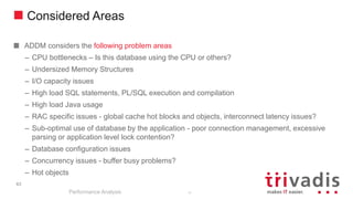 Considered Areas
ADDM considers the following problem areas
– CPU bottlenecks – Is this database using the CPU or others?
– Undersized Memory Structures
– I/O capacity issues
– High load SQL statements, PL/SQL execution and compilation
– High load Java usage
– RAC specific issues - global cache hot blocks and objects, interconnect latency issues?
– Sub-optimal use of database by the application - poor connection management, excessive
parsing or application level lock contention?
– Database configuration issues
– Concurrency issues - buffer busy problems?
– Hot objects
Performance Analysis
63
63
 