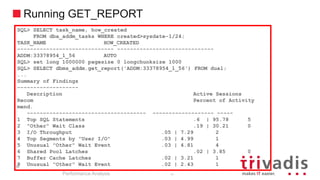 Running GET_REPORT
SQL> SELECT task_name, how_created
FROM dba_addm_tasks WHERE created>sysdate-1/24;
TASK_NAME HOW_CREATED
------------------------------ ------------------------------
ADDM:33378954_1_56 AUTO
SQL> set long 1000000 pagesize 0 longchunksize 1000
SQL> SELECT dbms_addm.get_report('ADDM:33378954_1_56') FROM dual;
...
Summary of Findings
-------------------
Description Active Sessions
Recom Percent of Activity
mend.
------------------------------------- ------------------- -----
1 Top SQL Statements .6 | 95.78 5
2 "Other" Wait Class .19 | 30.21 0
3 I/O Throughput .05 | 7.29 2
4 Top Segments by "User I/O" .03 | 4.99 1
5 Unusual "Other" Wait Event .03 | 4.81 4
6 Shared Pool Latches .02 | 3.85 0
7 Buffer Cache Latches .02 | 3.21 1
8 Unusual "Other" Wait Event .02 | 2.43 1
68
Performance Analysis
68
 