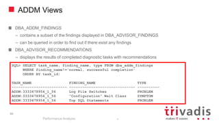 ADDM Views
DBA_ADDM_FINDINGS
– contains a subset of the findings displayed in DBA_ADVISOR_FINDINGS
– can be queried in order to find out if there exist any findings
DBA_ADVISOR_RECOMMENDATIONS
– displays the results of completed diagnostic tasks with recommendations
Performance Analysis
69
SQL> SELECT task_name, finding_name, type FROM dba_addm_findings
WHERE finding_name!='normal, successful completion'
ORDER BY task_id;
TASK_NAME FINDING_NAME TYPE
------------------------- ------------------------------ ----------
ADDM:3333478954_1_56 Log File Switches PROBLEM
ADDM:3333478954_1_56 "Configuration" Wait Class SYMPTOM
ADDM:3333478954_1_56 Top SQL Statements PROBLEM
69
 