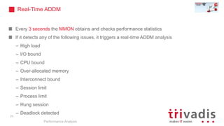 Every 3 seconds the MMON obtains and checks performance statistics
If it detects any of the following issues, it triggers a real-time ADDM analysis
– High load
– I/O bound
– CPU bound
– Over-allocated memory
– Interconnect bound
– Session limit
– Process limit
– Hung session
– Deadlock detected
Performance Analysis
71
Real-Time ADDM
 