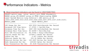 79
Performance Indicators - Metrics
Most important indicators can be found in V$SYSMETRIC
Performance Analysis
79
SELECT metric_name, value, metric_unit FROM v$sysmetric
WHERE group_id=(SELECT group_id FROM v$metricgroup WHERE
name='System Metrics Long Duration') AND metric_id IN
(2003,2004,2006,2016,2018,2030,2044,2046,2057,2075,2107,2108,2123);
METRIC_NAME VALUE METRIC_UNIT
------------------------- -------- ---------------------
CPU Usage Per Sec 469.5218 CentiSeconds Per Second
Database CPU Time Ratio 17.47001 % Cpu/DB_Time
Database Time Per Sec 2687.589 CentiSeconds Per Second
Database Wait Time Ratio 82.52999 % Wait/DB_Time
Host CPU Utilization (%) 94.07062 % Busy/(Idle+Busy)
Logical Reads Per Sec 127489.2 Reads Per Second
Logons Per Sec 3.427 Logons Per Second
Physical Reads Per Sec 253.24 Reads Per Second
Physical Writes Per Sec 163.4667 Writes Per Second
Redo Generated Per Sec 1251923 Bytes Per Second
User Transaction Per Sec 25.3145 Transactions Per Second
 