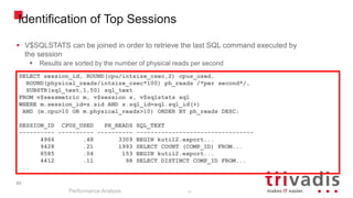 85
Identification of Top Sessions
Performance Analysis
85
SELECT session_id, ROUND(cpu/intsize_csec,2) cpus_used,
ROUND(physical_reads/intsize_csec*100) ph_reads /*per second*/,
SUBSTR(sql_text,1,50) sql_text
FROM v$sessmetric m, v$session s, v$sqlstats sql
WHERE m.session_id=s.sid AND s.sql_id=sql.sql_id(+)
AND (m.cpu>10 OR m.physical_reads>10) ORDER BY ph_reads DESC;
SESSION_ID CPUS_USED PH_READS SQL_TEXT
---------- ---------- ---------- ---------------------------------
4966 .48 3309 BEGIN kutil2.export...
9428 .21 1993 SELECT COUNT (COMP_ID) FROM...
8585 .04 153 BEGIN kutil2.export...
4412 .11 98 SELECT DISTINCT COMP_ID FROM...
...
 V$SQLSTATS can be joined in order to retrieve the last SQL command executed by
the session
 Results are sorted by the number of physical reads per second
 