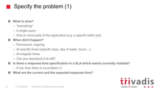 Specify the problem (1)
What is slow?
– "everything"
– A single query
– One or more parts of the application (e.g. a specific batch job)
When did it happen?
– Permanent, ongoing
– At specific times (specific days, day of week, hours, ..)
– At irregular times
– Can you reproduce it at will?
Is there a response time specification in a SLA which was/is currently violated?
– If not, then there is no problem 
What are the current and the expected response time?
Checklist: Performance Issues
9 17.05.2022
 