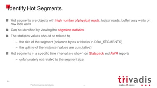 93
Identify Hot Segments
Hot segments are objects with high number of physical reads, logical reads, buffer busy waits or
row lock waits
Can be identified by viewing the segment statistics
The statistics values should be related to
– the size of the segment (columns bytes or blocks in DBA_SEGMENTS)
– the uptime of the instance (values are cumulative)
Hot segments in a specific time interval are shown on Statspack and AWR reports
– unfortunately not related to the segment size
Performance Analysis
93
 