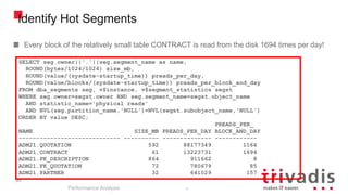 95
Identify Hot Segments
Every block of the relatively small table CONTRACT is read from the disk 1694 times per day!
Performance Analysis
95
SELECT seg.owner||'.'||seg.segment_name as name,
ROUND(bytes/1024/1024) size_mb,
ROUND(value/(sysdate-startup_time)) preads_per_day,
ROUND(value/blocks/(sysdate-startup_time)) preads_per_block_and_day
FROM dba_segments seg, v$instance, v$segment_statistics segst
WHERE seg.owner=segst.owner AND seg.segment_name=segst.object_name
AND statistic_name='physical reads'
AND NVL(seg.partition_name,'NULL')=NVL(segst.subobject_name,'NULL')
ORDER BY value DESC;
PREADS_PER_
NAME SIZE_MB PREADS_PER_DAY BLOCK_AND_DAY
----------------------------- ---------- -------------- ------------
ADM21.QUOTATION 592 88177349 1164
ADM21.CONTRACT 61 13223731 1694
ADM21.PK_DESCRIPTION 864 911662 8
ADM21.FK_QUOTATION 72 780679 85
ADM21.PARTNER 32 641029 157
 