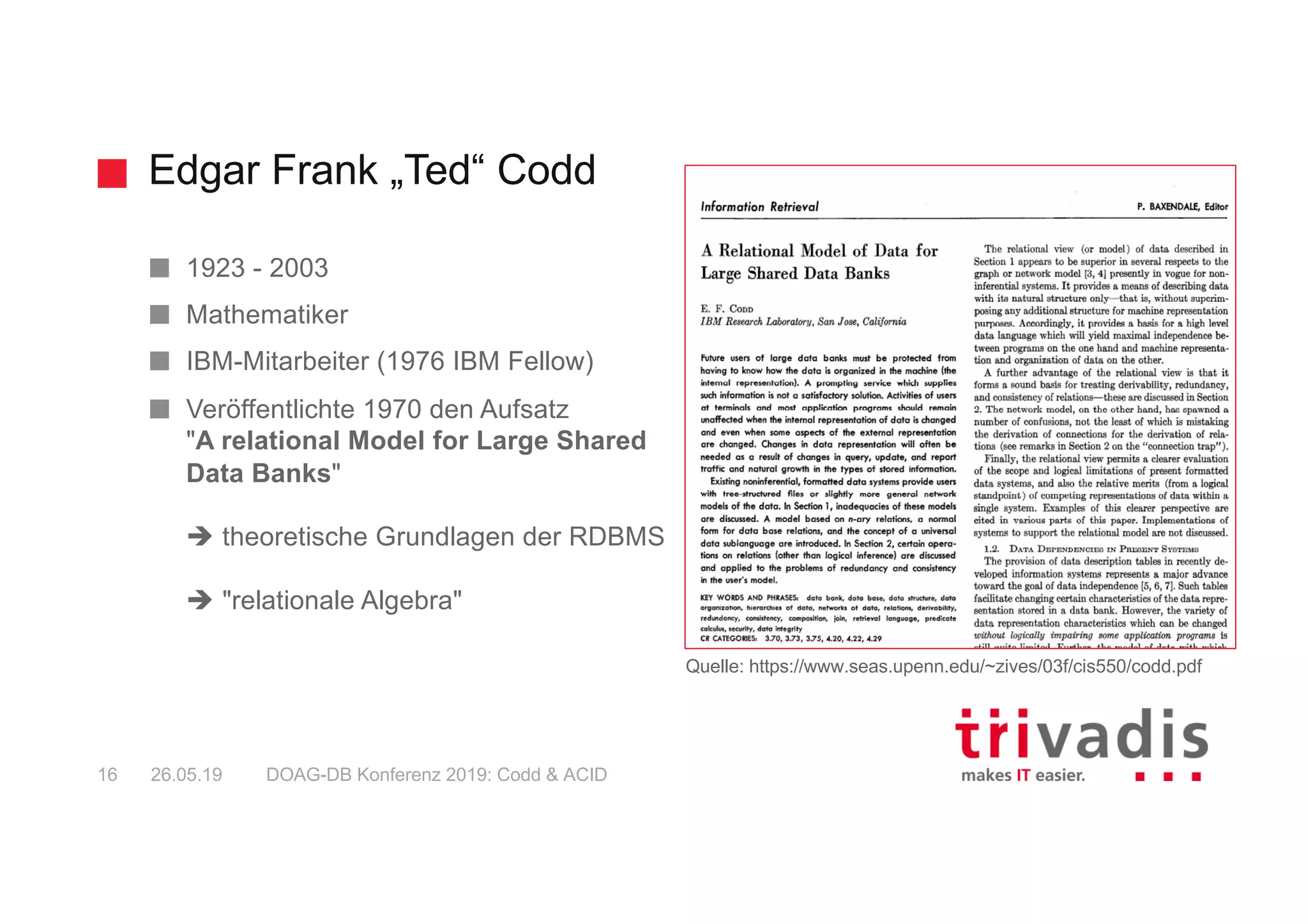 Edgar Frank „Ted“ Codd
DOAG-DB Konferenz 2019: Codd & ACID16 26.05.19
1923 - 2003
Mathematiker
IBM-Mitarbeiter (1976 IBM Fellow)
Veröffentlichte 1970 den Aufsatz
"A relational Model for Large Shared
Data Banks"
è theoretische Grundlagen der RDBMS
è "relationale Algebra"
Quelle: https://www.seas.upenn.edu/~zives/03f/cis550/codd.pdf
 
