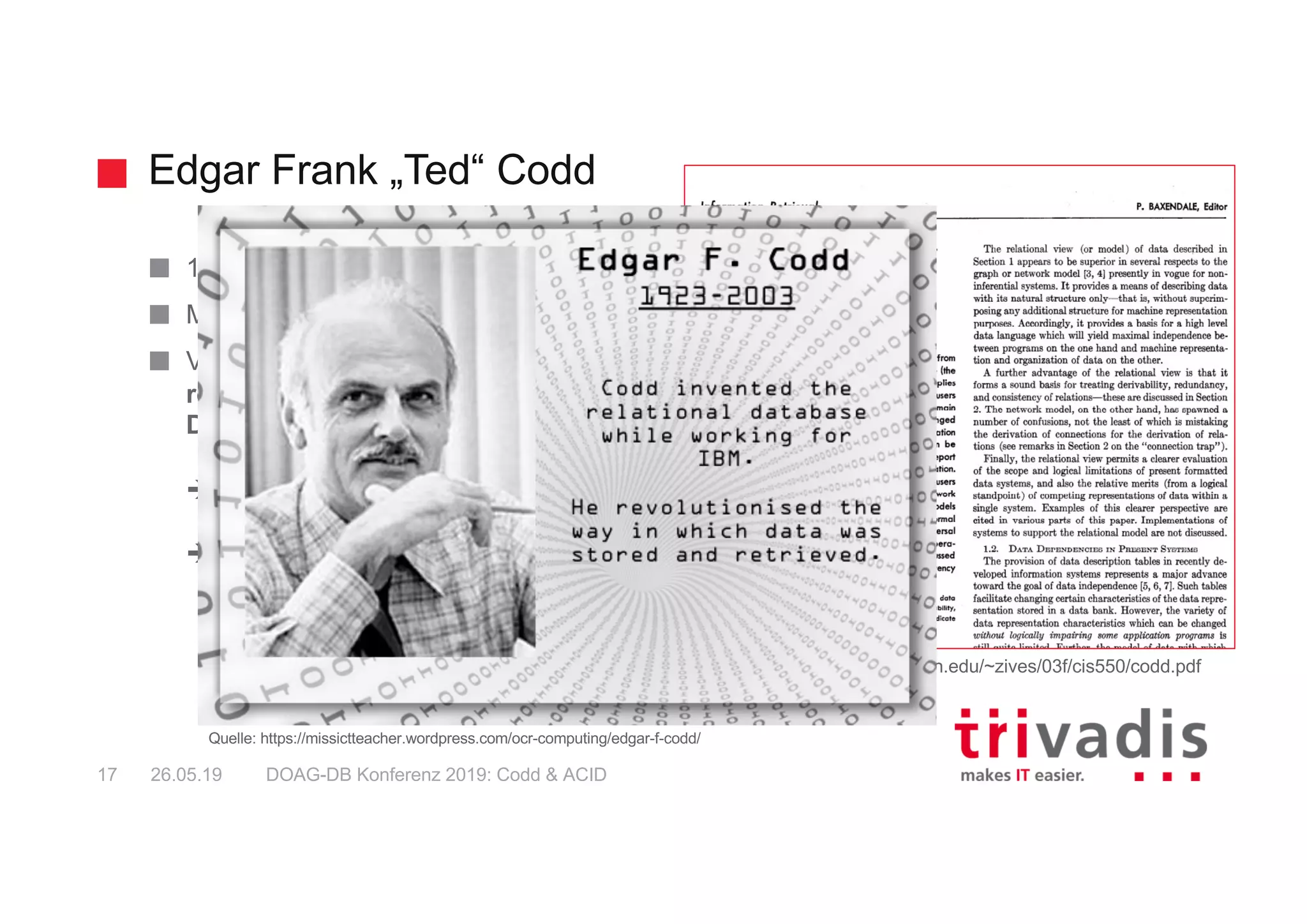 Edgar Frank „Ted“ Codd
DOAG-DB Konferenz 2019: Codd & ACID17 26.05.19
1923 - 2003
Mitarbeiter von IBM
Veröffentlichte 1970 den Aufsatz "A
relational Model for Large Shared
Data Banks"
è theoretische Grundlagen der RDBMS
è "relationale Algebra"
Quelle: https://www.seas.upenn.edu/~zives/03f/cis550/codd.pdf
Quelle: https://missictteacher.wordpress.com/ocr-computing/edgar-f-codd/
 