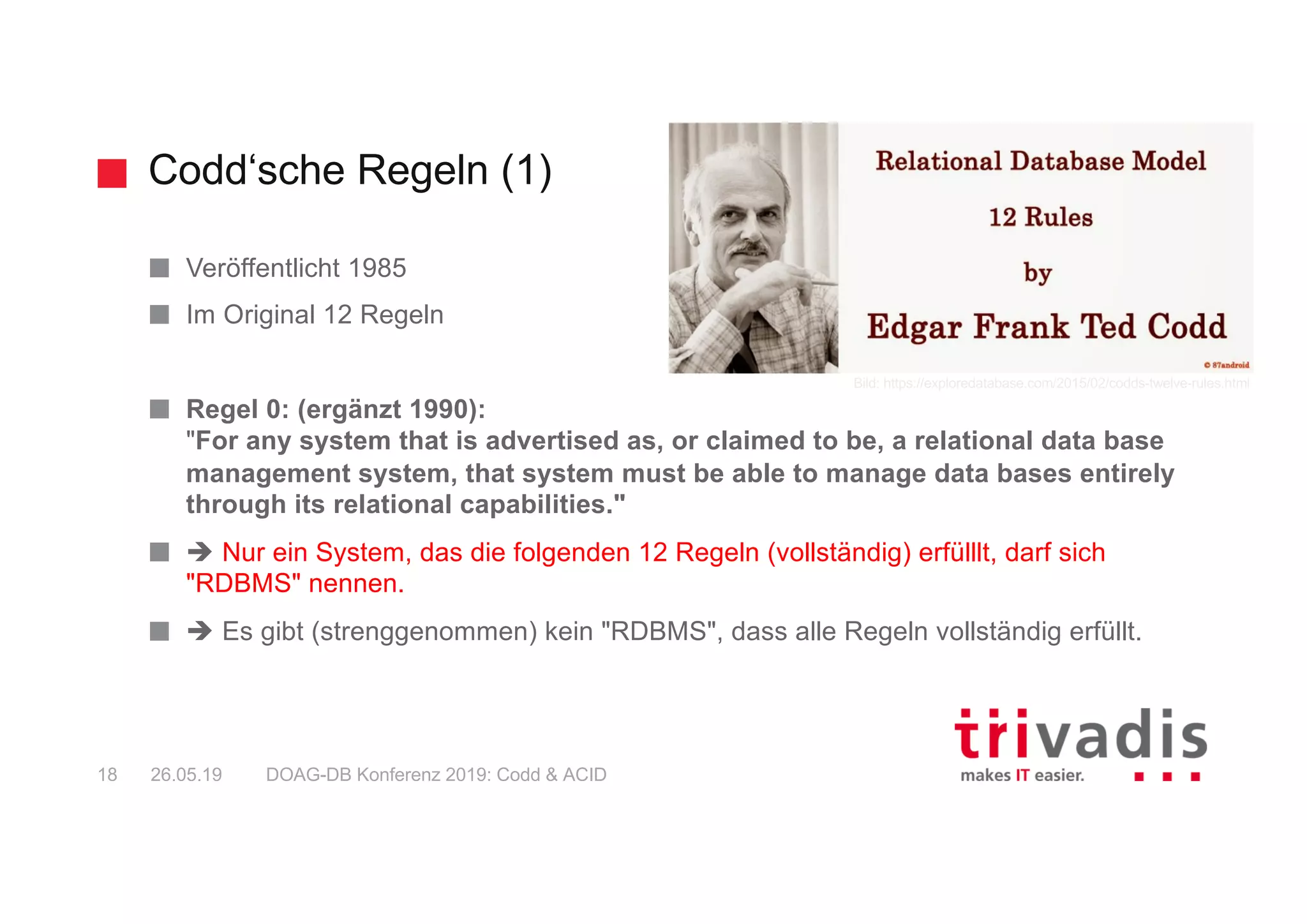 Codd‘sche Regeln (1)
DOAG-DB Konferenz 2019: Codd & ACID18 26.05.19
Veröffentlicht 1985
Im Original 12 Regeln
Regel 0: (ergänzt 1990):
"For any system that is advertised as, or claimed to be, a relational data base
management system, that system must be able to manage data bases entirely
through its relational capabilities."
è Nur ein System, das die folgenden 12 Regeln (vollständig) erfülllt, darf sich
"RDBMS" nennen.
è Es gibt (strenggenommen) kein "RDBMS", dass alle Regeln vollständig erfüllt.
Bild: https://exploredatabase.com/2015/02/codds-twelve-rules.html
 