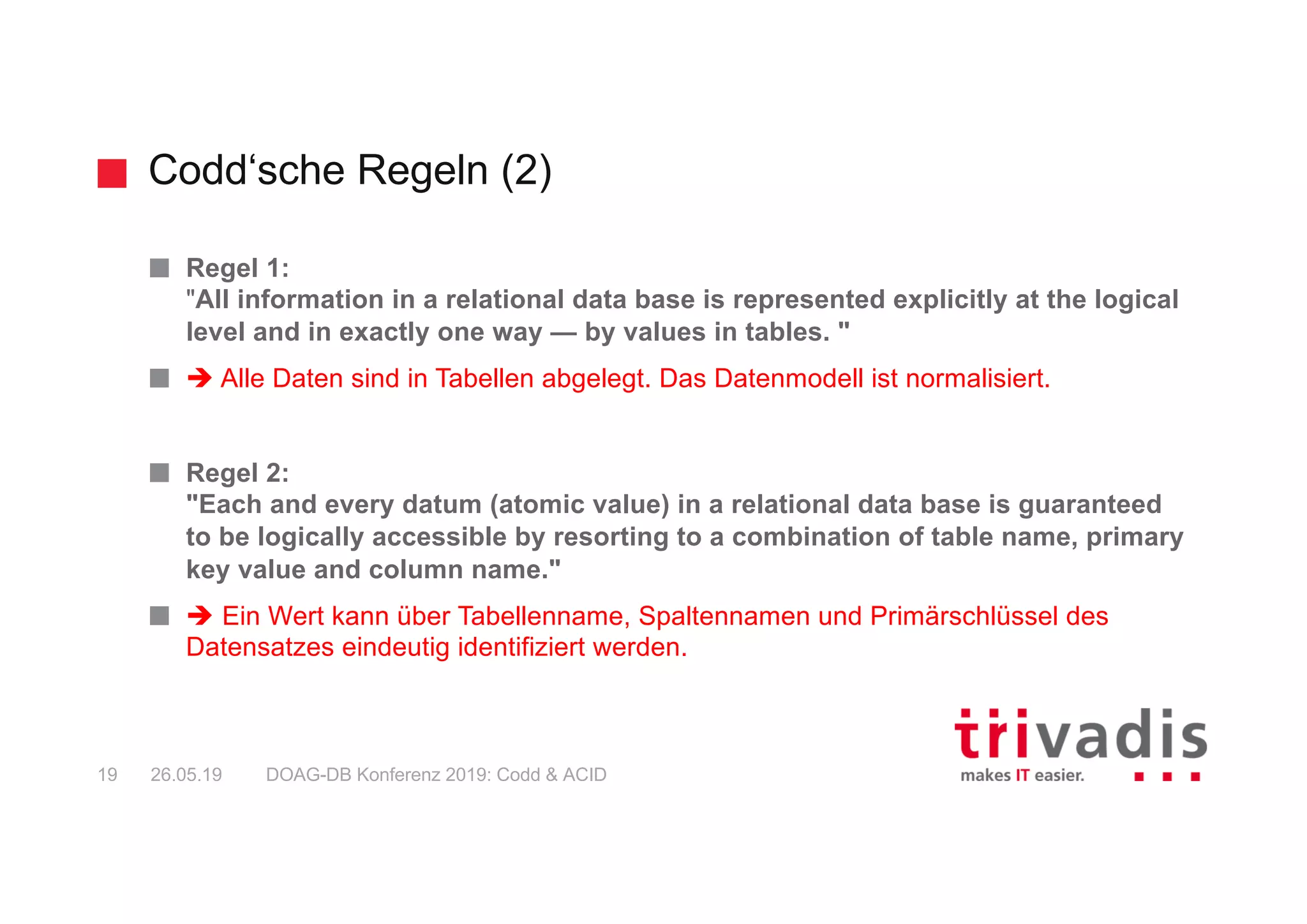 Codd‘sche Regeln (2)
DOAG-DB Konferenz 2019: Codd & ACID19 26.05.19
Regel 1:
"All information in a relational data base is represented explicitly at the logical
level and in exactly one way — by values in tables. "
è Alle Daten sind in Tabellen abgelegt. Das Datenmodell ist normalisiert.
Regel 2:
"Each and every datum (atomic value) in a relational data base is guaranteed
to be logically accessible by resorting to a combination of table name, primary
key value and column name."
è Ein Wert kann über Tabellenname, Spaltennamen und Primärschlüssel des
Datensatzes eindeutig identifiziert werden.
 