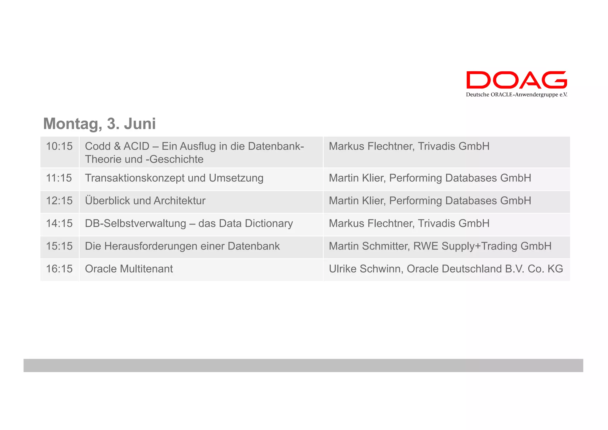 Montag, 3. Juni
10:15 Codd & ACID – Ein Ausflug in die Datenbank-
Theorie und -Geschichte
Markus Flechtner, Trivadis GmbH
11:15 Transaktionskonzept und Umsetzung Martin Klier, Performing Databases GmbH
12:15 Überblick und Architektur Martin Klier, Performing Databases GmbH
14:15 DB-Selbstverwaltung – das Data Dictionary Markus Flechtner, Trivadis GmbH
15:15 Die Herausforderungen einer Datenbank Martin Schmitter, RWE Supply+Trading GmbH
16:15 Oracle Multitenant Ulrike Schwinn, Oracle Deutschland B.V. Co. KG
 