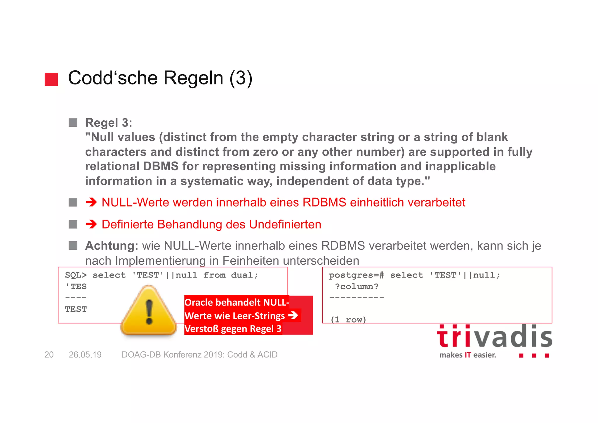 Codd‘sche Regeln (3)
DOAG-DB Konferenz 2019: Codd & ACID20 26.05.19
Regel 3:
"Null values (distinct from the empty character string or a string of blank
characters and distinct from zero or any other number) are supported in fully
relational DBMS for representing missing information and inapplicable
information in a systematic way, independent of data type."
è NULL-Werte werden innerhalb eines RDBMS einheitlich verarbeitet
è Definierte Behandlung des Undefinierten
Achtung: wie NULL-Werte innerhalb eines RDBMS verarbeitet werden, kann sich je
nach Implementierung in Feinheiten unterscheiden
SQL> select 'TEST'||null from dual;
'TES
----
TEST
postgres=# select 'TEST'||null;
?column?
----------
(1 row)
Oracle behandelt NULL-
Werte wie Leer-Strings è
Verstoß gegen Regel 3
 