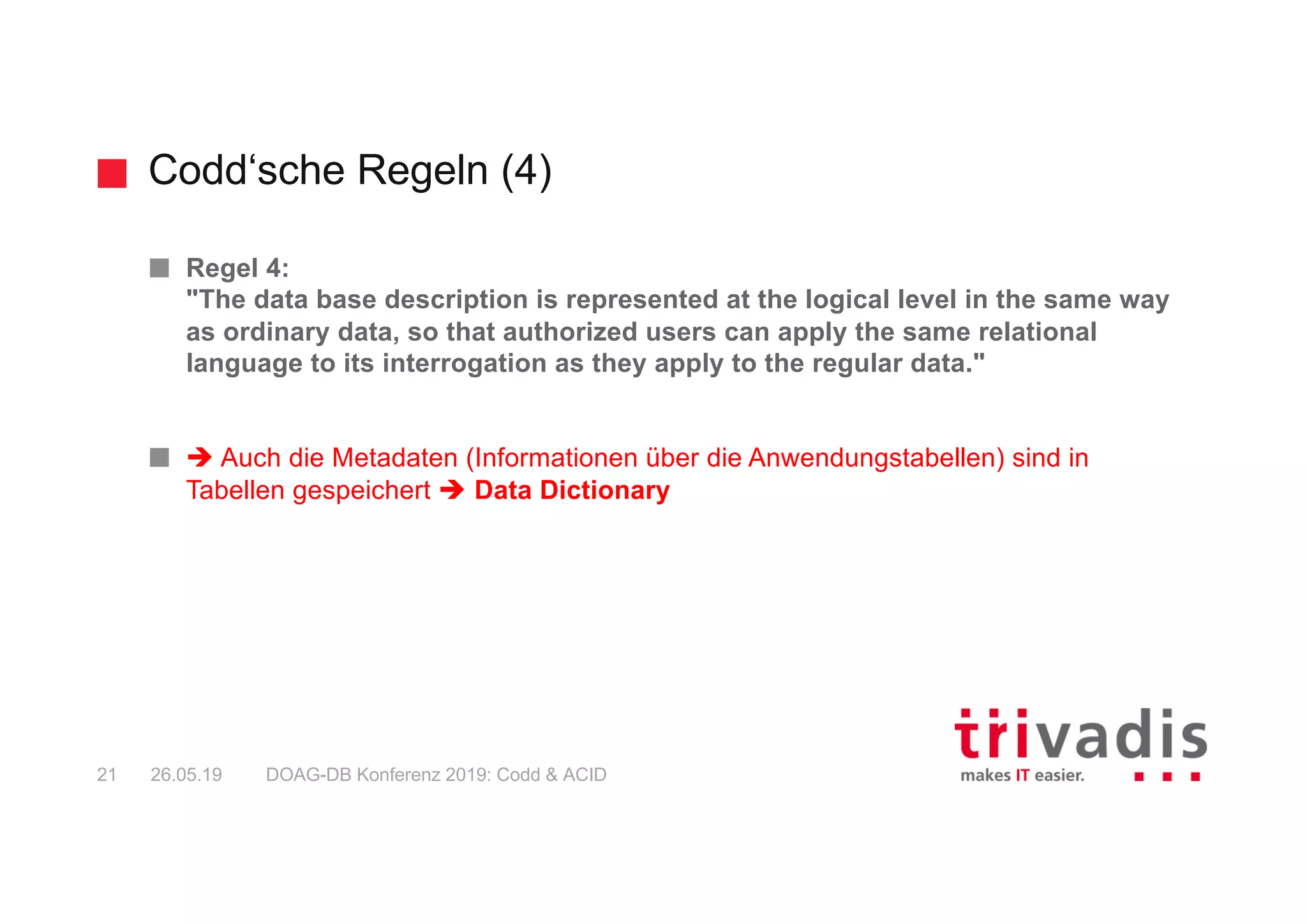 Codd‘sche Regeln (4)
DOAG-DB Konferenz 2019: Codd & ACID21 26.05.19
Regel 4:
"The data base description is represented at the logical level in the same way
as ordinary data, so that authorized users can apply the same relational
language to its interrogation as they apply to the regular data."
è Auch die Metadaten (Informationen über die Anwendungstabellen) sind in
Tabellen gespeichert è Data Dictionary
 
