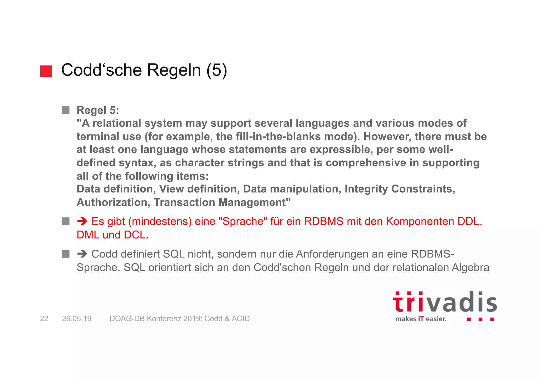 Codd‘sche Regeln (5)
DOAG-DB Konferenz 2019: Codd & ACID22 26.05.19
Regel 5:
"A relational system may support several languages and various modes of
terminal use (for example, the fill-in-the-blanks mode). However, there must be
at least one language whose statements are expressible, per some well-
defined syntax, as character strings and that is comprehensive in supporting
all of the following items:
Data definition, View definition, Data manipulation, Integrity Constraints,
Authorization, Transaction Management"
è Es gibt (mindestens) eine "Sprache" für ein RDBMS mit den Komponenten DDL,
DML und DCL.
è Codd definiert SQL nicht, sondern nur die Anforderungen an eine RDBMS-
Sprache. SQL orientiert sich an den Codd'schen Regeln und der relationalen Algebra
 