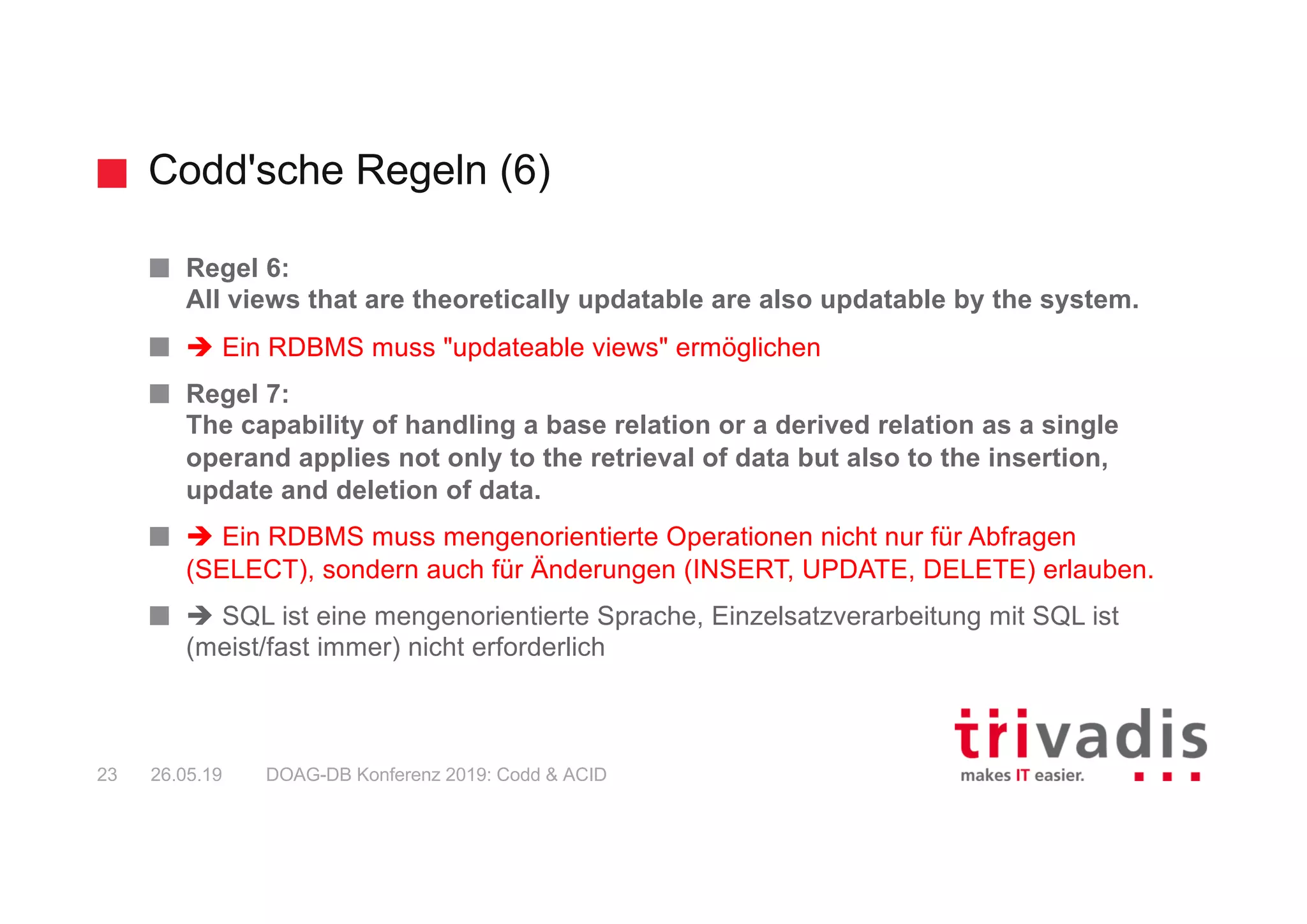 Codd'sche Regeln (6)
DOAG-DB Konferenz 2019: Codd & ACID23 26.05.19
Regel 6:
All views that are theoretically updatable are also updatable by the system.
è Ein RDBMS muss "updateable views" ermöglichen
Regel 7:
The capability of handling a base relation or a derived relation as a single
operand applies not only to the retrieval of data but also to the insertion,
update and deletion of data.
è Ein RDBMS muss mengenorientierte Operationen nicht nur für Abfragen
(SELECT), sondern auch für Änderungen (INSERT, UPDATE, DELETE) erlauben.
è SQL ist eine mengenorientierte Sprache, Einzelsatzverarbeitung mit SQL ist
(meist/fast immer) nicht erforderlich
 