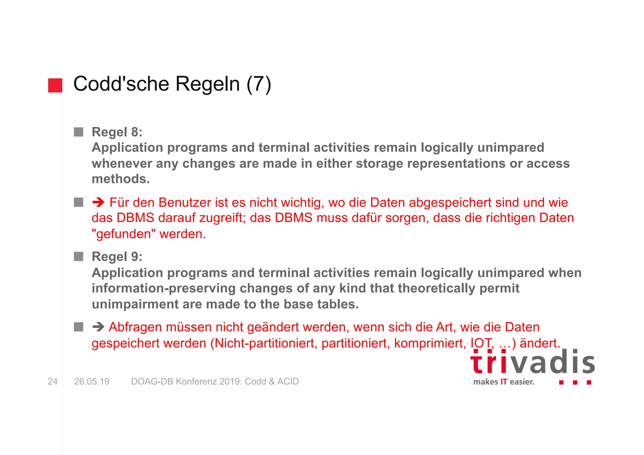 Codd'sche Regeln (7)
DOAG-DB Konferenz 2019: Codd & ACID24 26.05.19
Regel 8:
Application programs and terminal activities remain logically unimpared
whenever any changes are made in either storage representations or access
methods.
è Für den Benutzer ist es nicht wichtig, wo die Daten abgespeichert sind und wie
das DBMS darauf zugreift; das DBMS muss dafür sorgen, dass die richtigen Daten
"gefunden" werden.
Regel 9:
Application programs and terminal activities remain logically unimpared when
information-preserving changes of any kind that theoretically permit
unimpairment are made to the base tables.
è Abfragen müssen nicht geändert werden, wenn sich die Art, wie die Daten
gespeichert werden (Nicht-partitioniert, partitioniert, komprimiert, IOT, …) ändert.
 