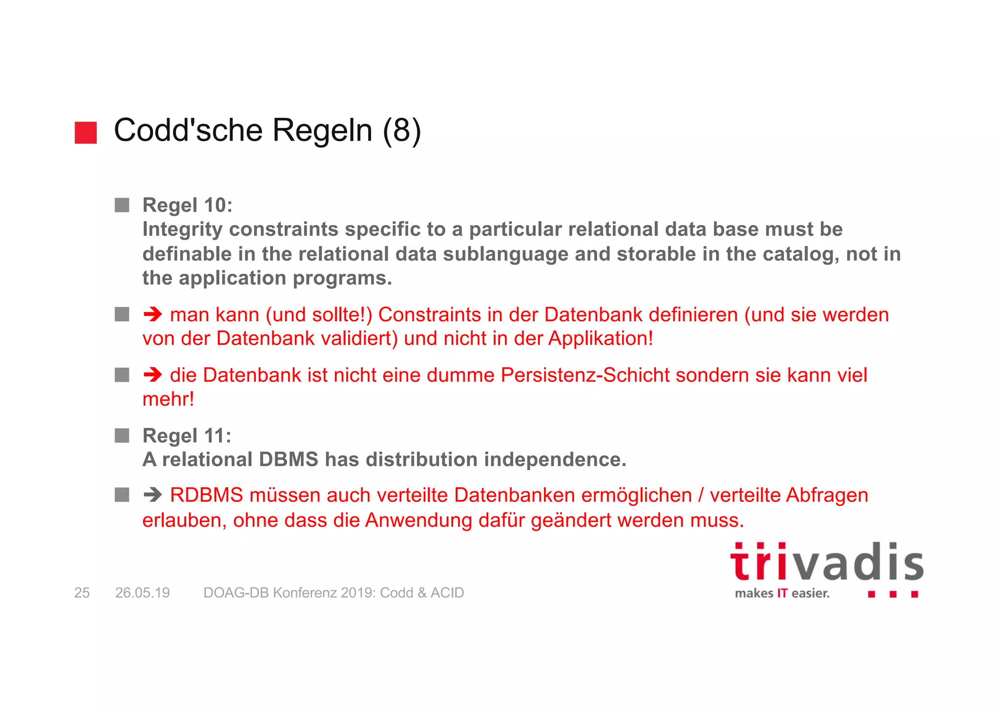 Codd'sche Regeln (8)
DOAG-DB Konferenz 2019: Codd & ACID25 26.05.19
Regel 10:
Integrity constraints specific to a particular relational data base must be
definable in the relational data sublanguage and storable in the catalog, not in
the application programs.
è man kann (und sollte!) Constraints in der Datenbank definieren (und sie werden
von der Datenbank validiert) und nicht in der Applikation!
è die Datenbank ist nicht eine dumme Persistenz-Schicht sondern sie kann viel
mehr!
Regel 11:
A relational DBMS has distribution independence.
è RDBMS müssen auch verteilte Datenbanken ermöglichen / verteilte Abfragen
erlauben, ohne dass die Anwendung dafür geändert werden muss.
 