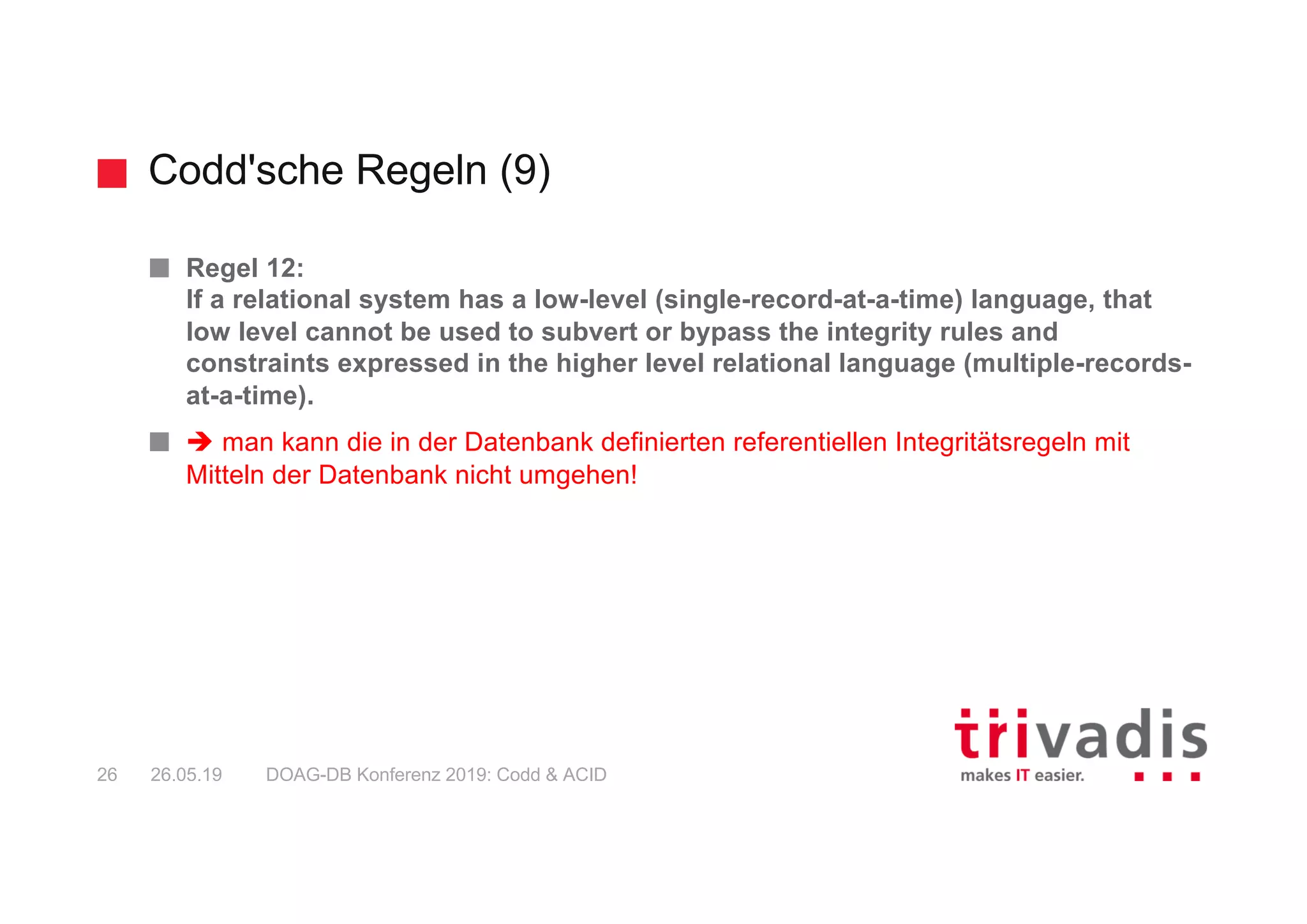 Codd'sche Regeln (9)
DOAG-DB Konferenz 2019: Codd & ACID26 26.05.19
Regel 12:
If a relational system has a low-level (single-record-at-a-time) language, that
low level cannot be used to subvert or bypass the integrity rules and
constraints expressed in the higher level relational language (multiple-records-
at-a-time).
è man kann die in der Datenbank definierten referentiellen Integritätsregeln mit
Mitteln der Datenbank nicht umgehen!
 