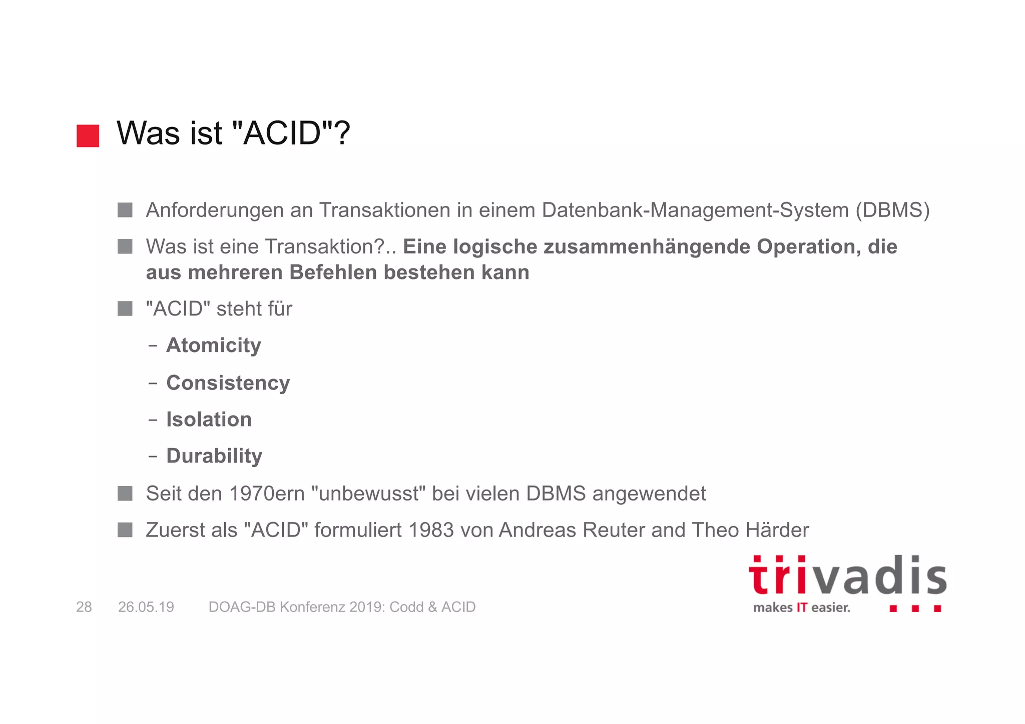 Was ist "ACID"?
DOAG-DB Konferenz 2019: Codd & ACID28 26.05.19
Anforderungen an Transaktionen in einem Datenbank-Management-System (DBMS)
Was ist eine Transaktion?.. Eine logische zusammenhängende Operation, die
aus mehreren Befehlen bestehen kann
"ACID" steht für
– Atomicity
– Consistency
– Isolation
– Durability
Seit den 1970ern "unbewusst" bei vielen DBMS angewendet
Zuerst als "ACID" formuliert 1983 von Andreas Reuter and Theo Härder
 