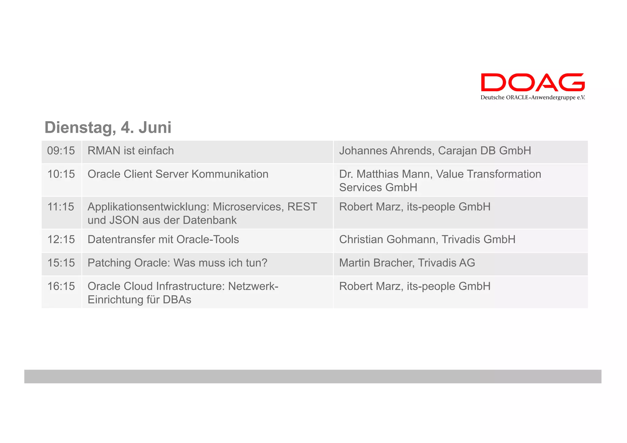Dienstag, 4. Juni
09:15 RMAN ist einfach Johannes Ahrends, Carajan DB GmbH
10:15 Oracle Client Server Kommunikation Dr. Matthias Mann, Value Transformation
Services GmbH
11:15 Applikationsentwicklung: Microservices, REST
und JSON aus der Datenbank
Robert Marz, its-people GmbH
12:15 Datentransfer mit Oracle-Tools Christian Gohmann, Trivadis GmbH
15:15 Patching Oracle: Was muss ich tun? Martin Bracher, Trivadis AG
16:15 Oracle Cloud Infrastructure: Netzwerk-
Einrichtung für DBAs
Robert Marz, its-people GmbH
 