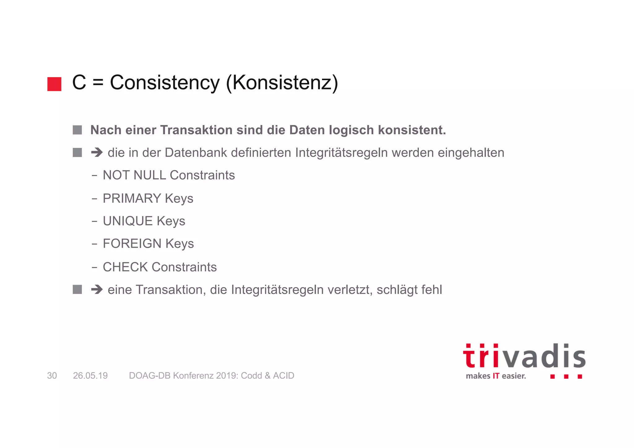 C = Consistency (Konsistenz)
DOAG-DB Konferenz 2019: Codd & ACID30 26.05.19
Nach einer Transaktion sind die Daten logisch konsistent.
è die in der Datenbank definierten Integritätsregeln werden eingehalten
– NOT NULL Constraints
– PRIMARY Keys
– UNIQUE Keys
– FOREIGN Keys
– CHECK Constraints
è eine Transaktion, die Integritätsregeln verletzt, schlägt fehl
 