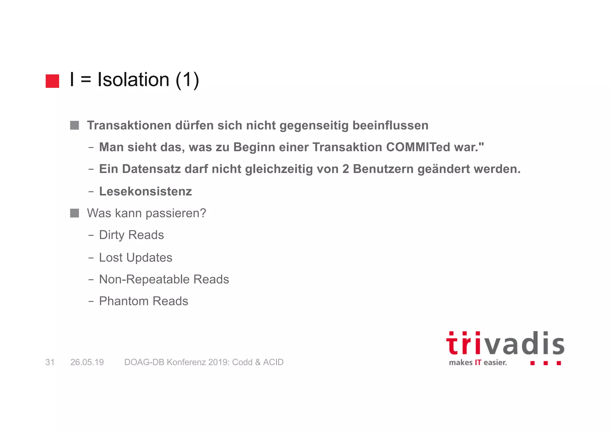 I = Isolation (1)
DOAG-DB Konferenz 2019: Codd & ACID31 26.05.19
Transaktionen dürfen sich nicht gegenseitig beeinflussen
– Man sieht das, was zu Beginn einer Transaktion COMMITed war."
– Ein Datensatz darf nicht gleichzeitig von 2 Benutzern geändert werden.
– Lesekonsistenz
Was kann passieren?
– Dirty Reads
– Lost Updates
– Non-Repeatable Reads
– Phantom Reads
 