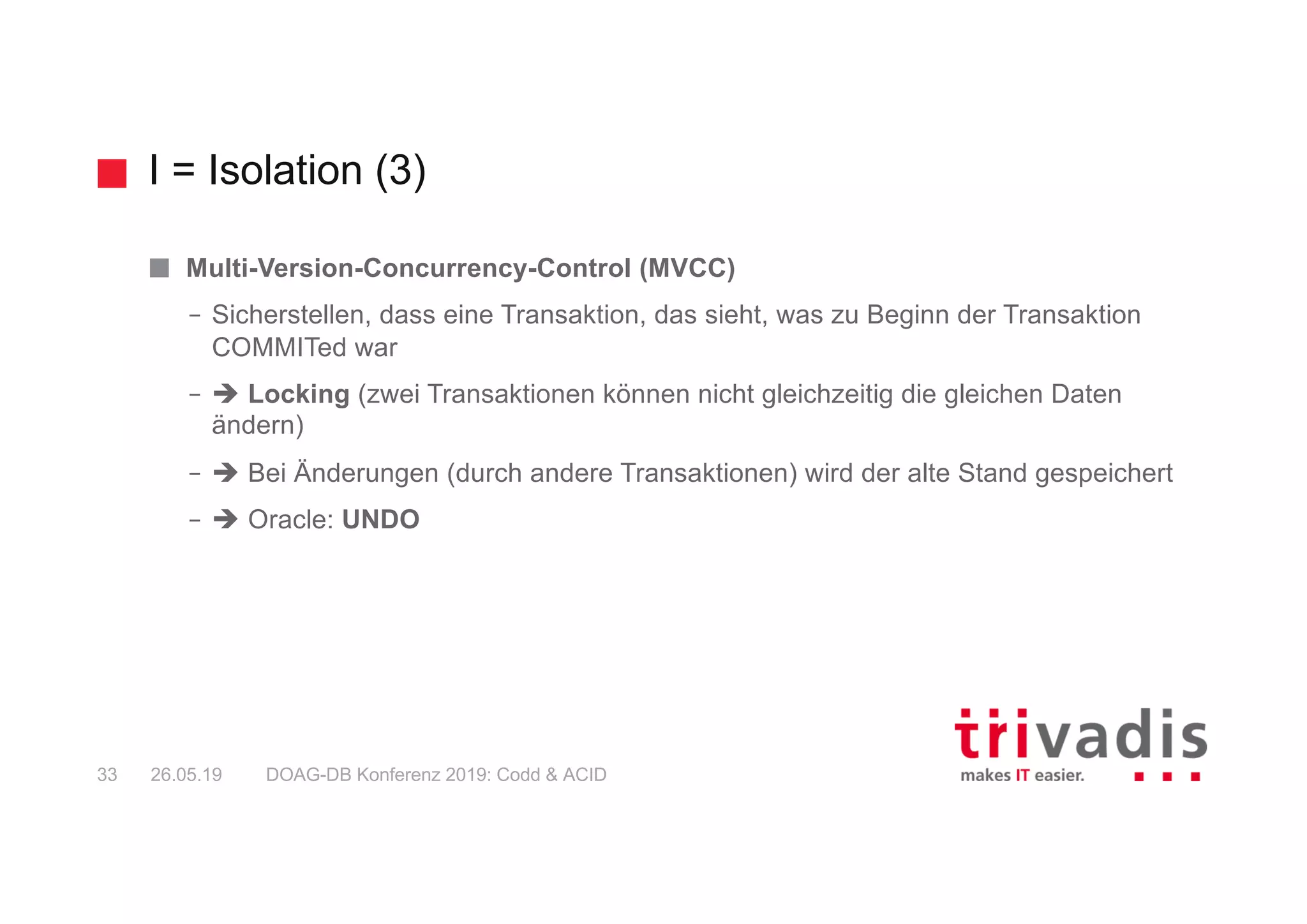 I = Isolation (3)
DOAG-DB Konferenz 2019: Codd & ACID33 26.05.19
Multi-Version-Concurrency-Control (MVCC)
– Sicherstellen, dass eine Transaktion, das sieht, was zu Beginn der Transaktion
COMMITed war
– è Locking (zwei Transaktionen können nicht gleichzeitig die gleichen Daten
ändern)
– è Bei Änderungen (durch andere Transaktionen) wird der alte Stand gespeichert
– è Oracle: UNDO
 