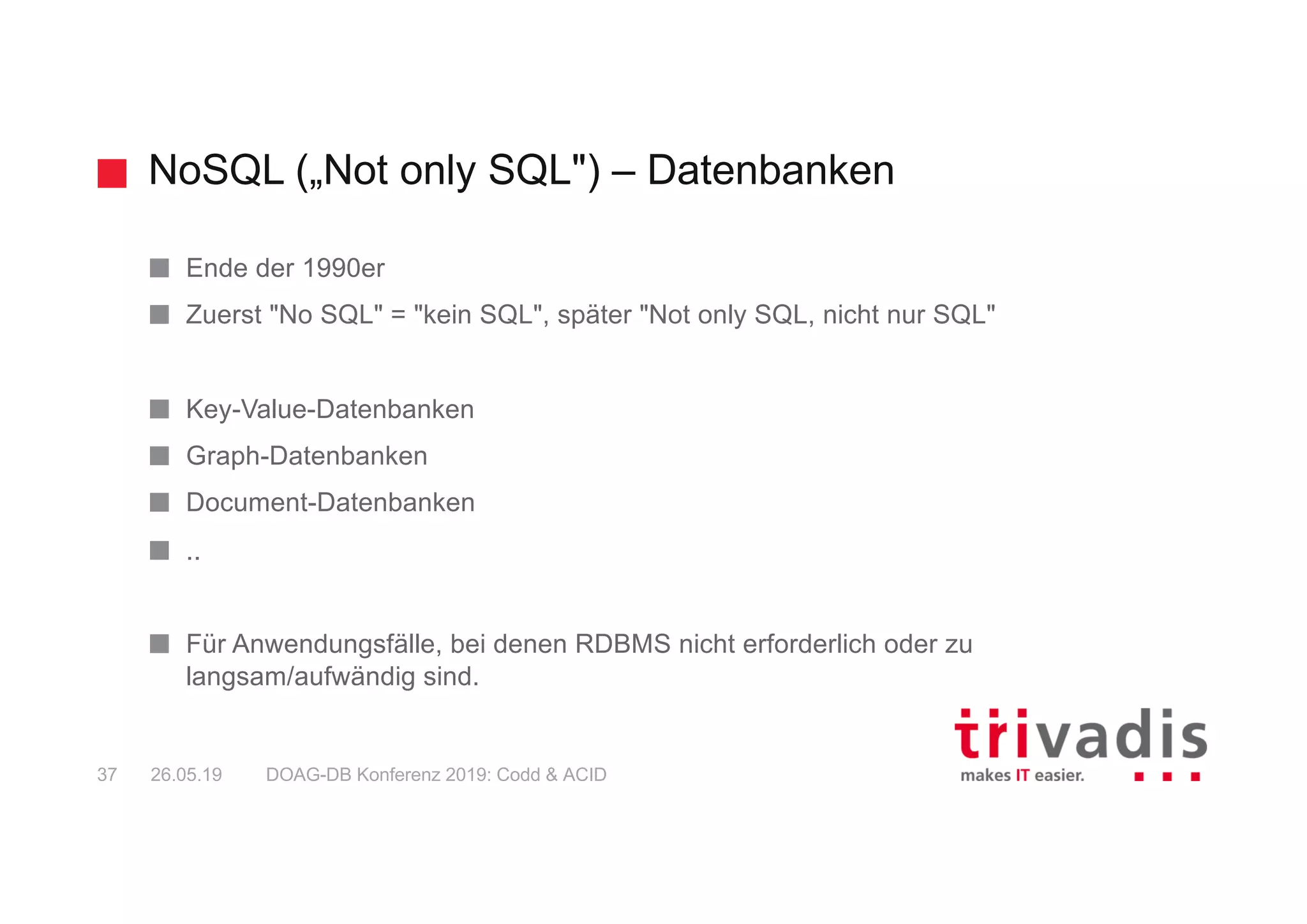 NoSQL („Not only SQL") – Datenbanken
DOAG-DB Konferenz 2019: Codd & ACID37 26.05.19
Ende der 1990er
Zuerst "No SQL" = "kein SQL", später "Not only SQL, nicht nur SQL"
Key-Value-Datenbanken
Graph-Datenbanken
Document-Datenbanken
..
Für Anwendungsfälle, bei denen RDBMS nicht erforderlich oder zu
langsam/aufwändig sind.
 