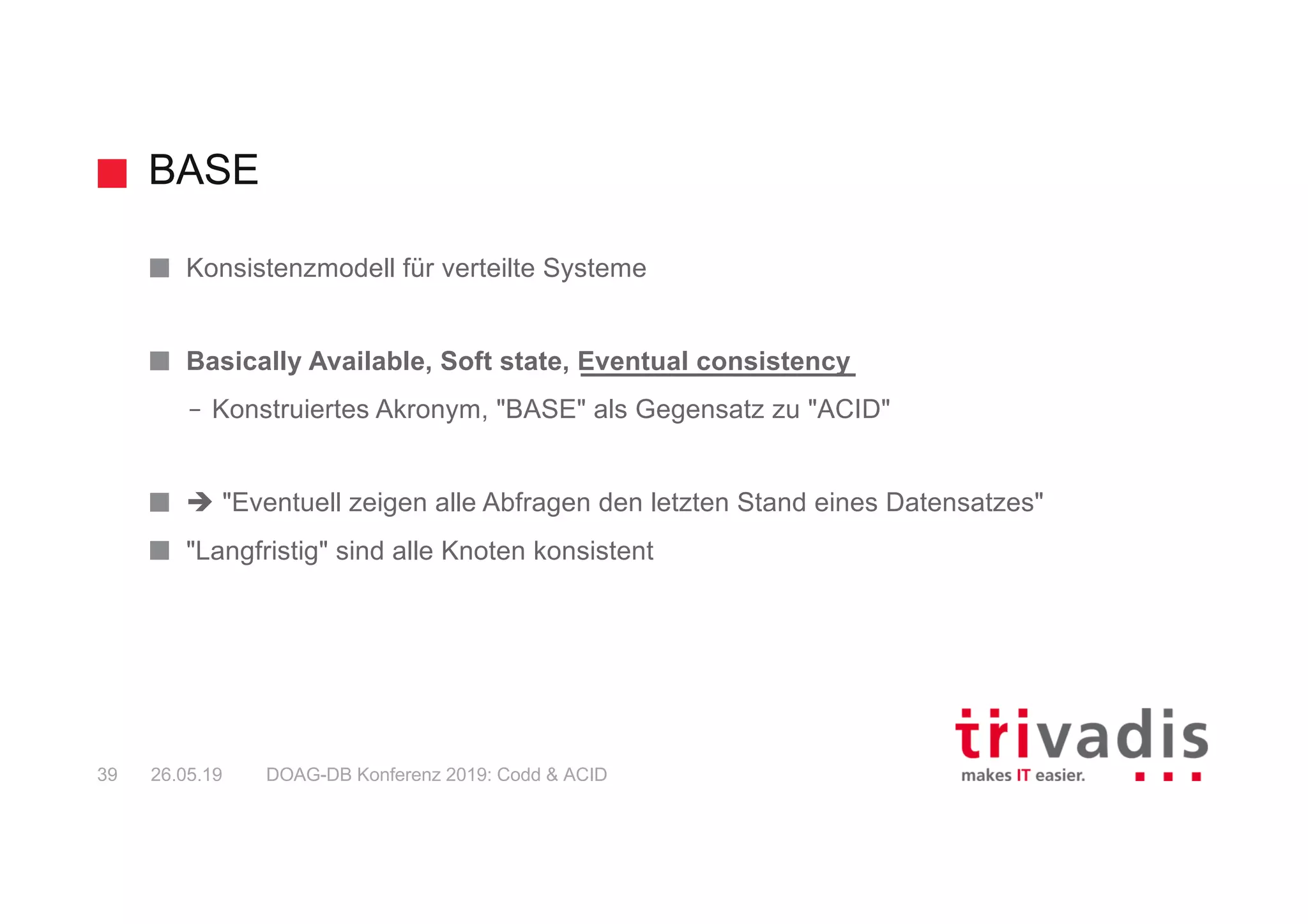 BASE
DOAG-DB Konferenz 2019: Codd & ACID39 26.05.19
Konsistenzmodell für verteilte Systeme
Basically Available, Soft state, Eventual consistency
– Konstruiertes Akronym, "BASE" als Gegensatz zu "ACID"
è "Eventuell zeigen alle Abfragen den letzten Stand eines Datensatzes"
"Langfristig" sind alle Knoten konsistent
 