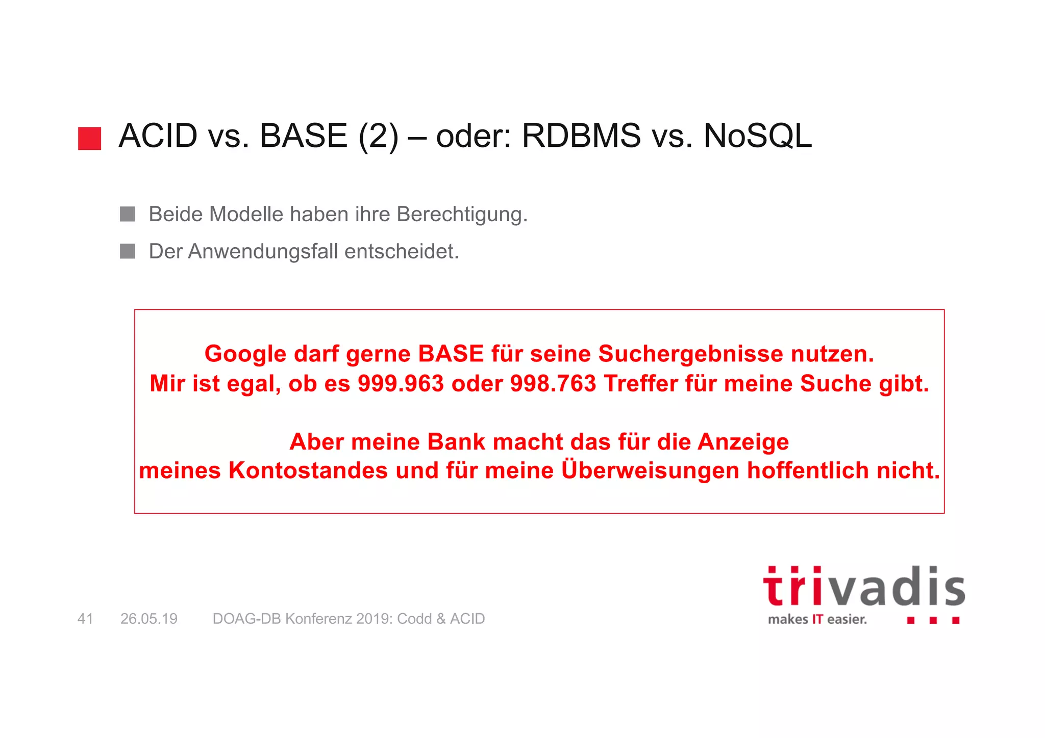 ACID vs. BASE (2) – oder: RDBMS vs. NoSQL
DOAG-DB Konferenz 2019: Codd & ACID41 26.05.19
Beide Modelle haben ihre Berechtigung.
Der Anwendungsfall entscheidet.
Google darf gerne BASE für seine Suchergebnisse nutzen.
Mir ist egal, ob es 999.963 oder 998.763 Treffer für meine Suche gibt.
Aber meine Bank macht das für die Anzeige
meines Kontostandes und für meine Überweisungen hoffentlich nicht.
 