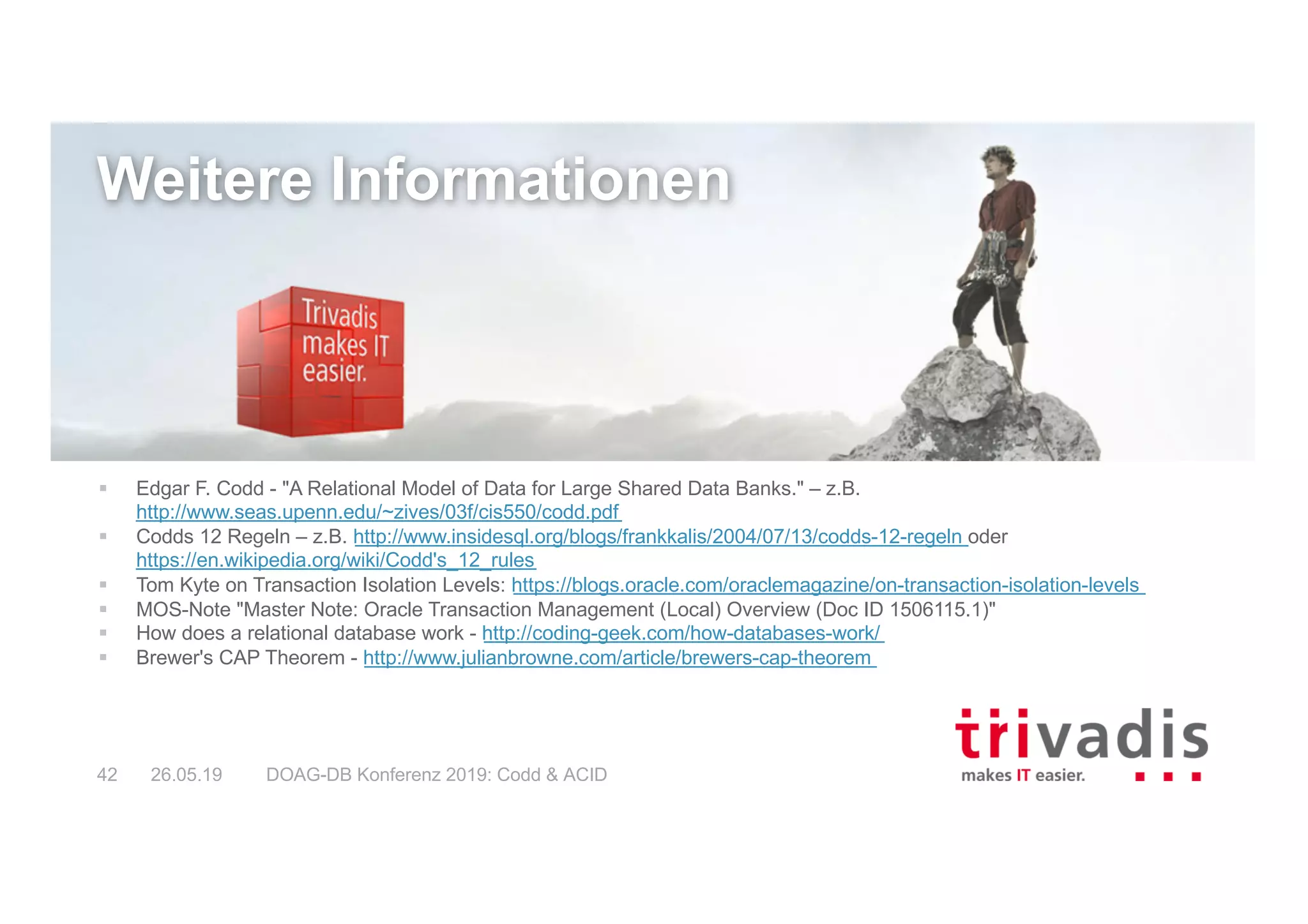 DOAG-DB Konferenz 2019: Codd & ACID42 26.05.19
Weitere Informationen
§ Edgar F. Codd - "A Relational Model of Data for Large Shared Data Banks." – z.B.
http://www.seas.upenn.edu/~zives/03f/cis550/codd.pdf
§ Codds 12 Regeln – z.B. http://www.insidesql.org/blogs/frankkalis/2004/07/13/codds-12-regeln oder
https://en.wikipedia.org/wiki/Codd's_12_rules
§ Tom Kyte on Transaction Isolation Levels: https://blogs.oracle.com/oraclemagazine/on-transaction-isolation-levels
§ MOS-Note "Master Note: Oracle Transaction Management (Local) Overview (Doc ID 1506115.1)"
§ How does a relational database work - http://coding-geek.com/how-databases-work/
§ Brewer's CAP Theorem - http://www.julianbrowne.com/article/brewers-cap-theorem
 