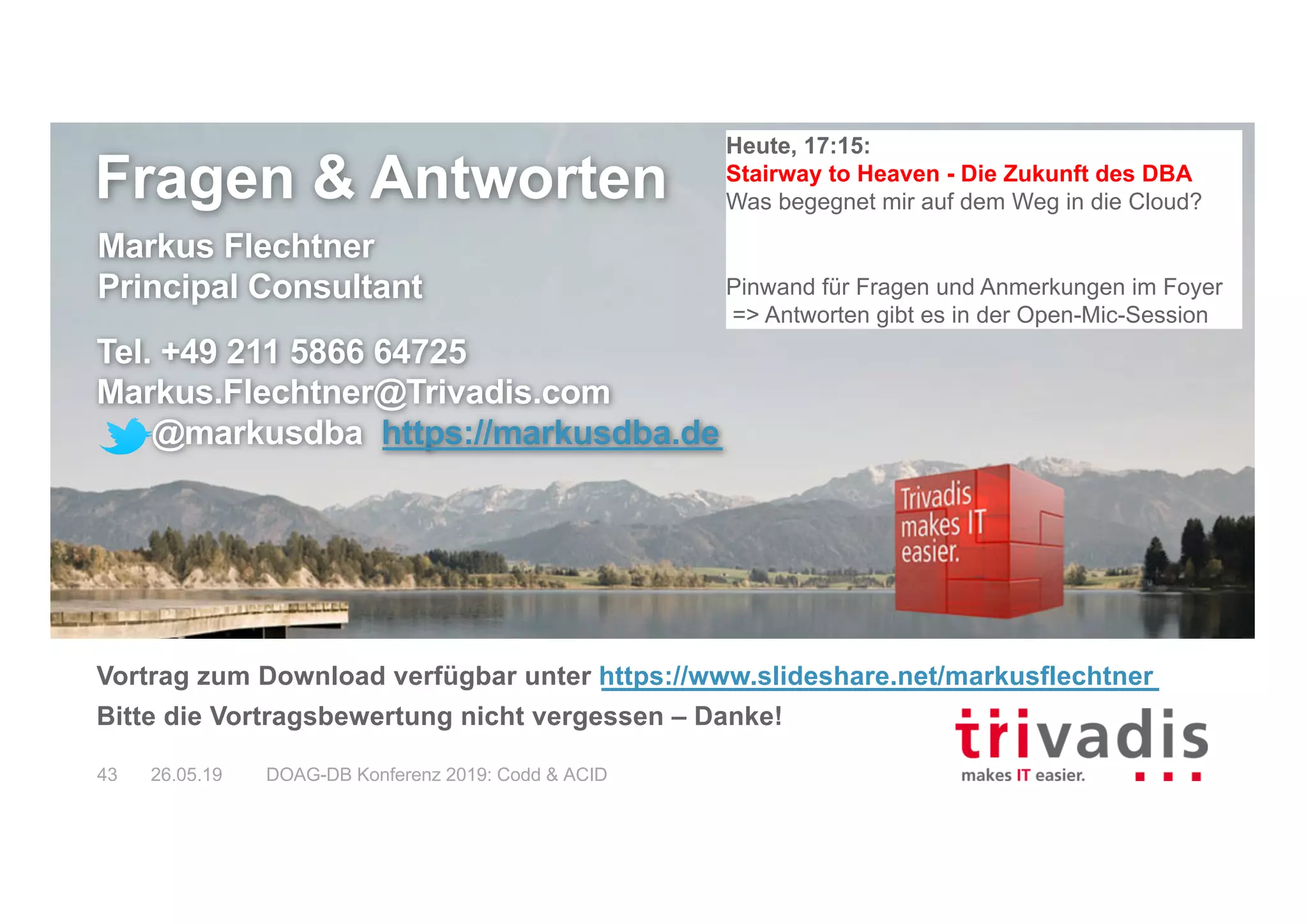 Fragen & Antworten
Markus Flechtner
Principal Consultant
Tel. +49 211 5866 64725
Markus.Flechtner@Trivadis.com
@markusdba https://markusdba.de
Vortrag zum Download verfügbar unter https://www.slideshare.net/markusflechtner
Bitte die Vortragsbewertung nicht vergessen – Danke!
26.05.19 DOAG-DB Konferenz 2019: Codd & ACID43
Heute, 17:15:
Stairway to Heaven - Die Zukunft des DBA
Was begegnet mir auf dem Weg in die Cloud?
Pinwand für Fragen und Anmerkungen im Foyer
=> Antworten gibt es in der Open-Mic-Session
 