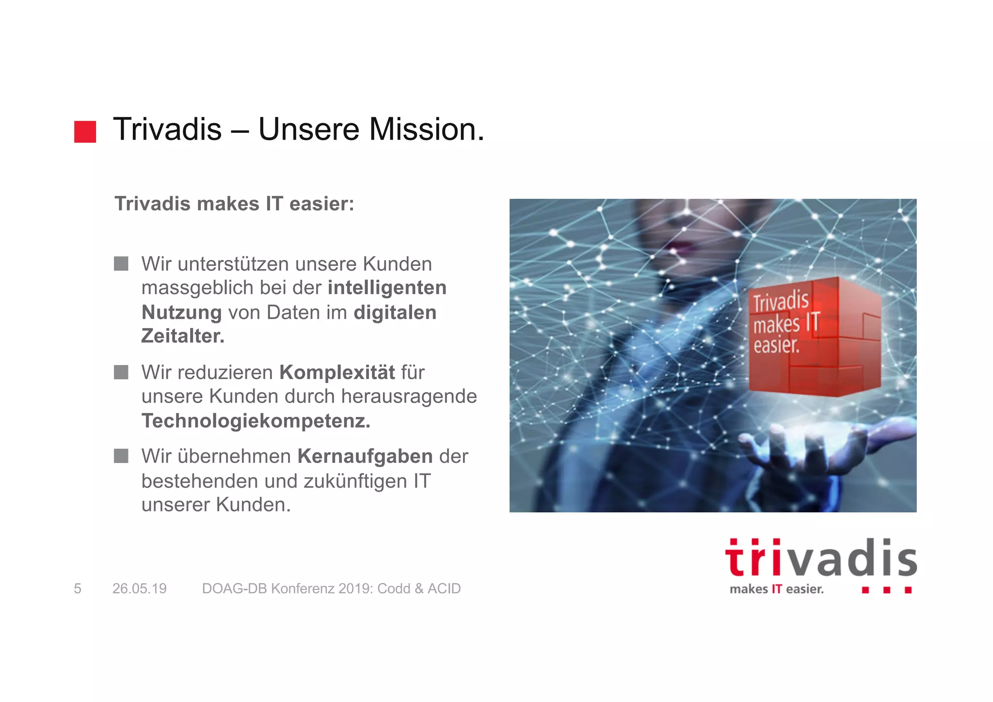Trivadis – Unsere Mission.
DOAG-DB Konferenz 2019: Codd & ACID5 26.05.19
Trivadis makes IT easier:
Wir unterstützen unsere Kunden
massgeblich bei der intelligenten
Nutzung von Daten im digitalen
Zeitalter.
Wir reduzieren Komplexität für
unsere Kunden durch herausragende
Technologiekompetenz.
Wir übernehmen Kernaufgaben der
bestehenden und zukünftigen IT
unserer Kunden.
 