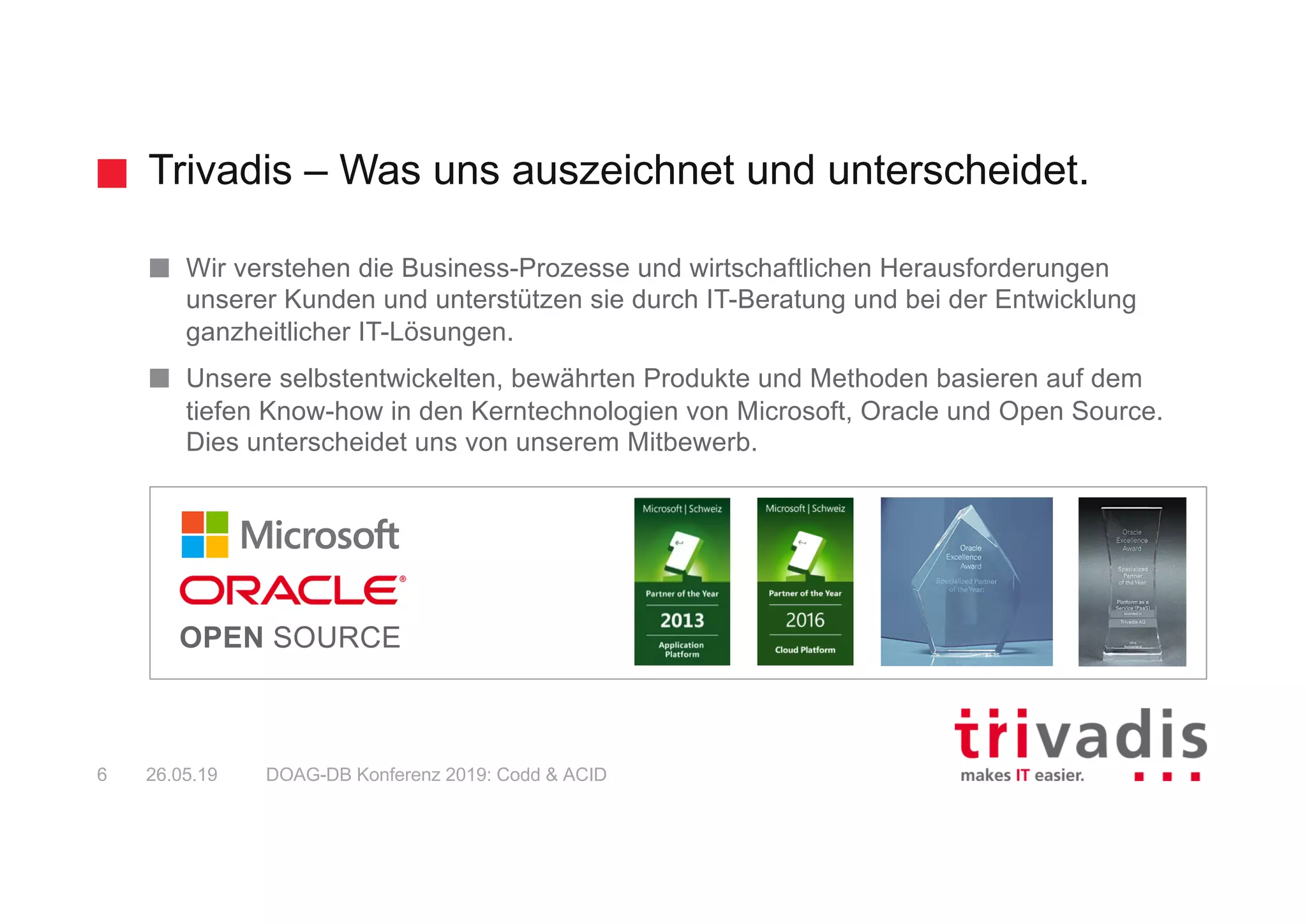 Trivadis – Was uns auszeichnet und unterscheidet.
DOAG-DB Konferenz 2019: Codd & ACID6 26.05.19
Wir verstehen die Business-Prozesse und wirtschaftlichen Herausforderungen
unserer Kunden und unterstützen sie durch IT-Beratung und bei der Entwicklung
ganzheitlicher IT-Lösungen.
Unsere selbstentwickelten, bewährten Produkte und Methoden basieren auf dem
tiefen Know-how in den Kerntechnologien von Microsoft, Oracle und Open Source.
Dies unterscheidet uns von unserem Mitbewerb.
OPEN SOURCE
 